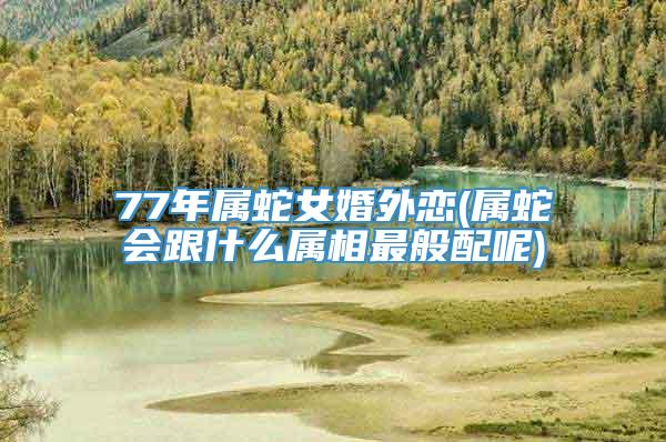 77年属蛇女婚外恋(属蛇会跟什么属相最般配呢)