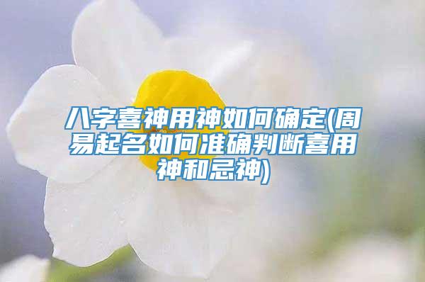 八字喜神用神如何确定(周易起名如何准确判断喜用神和忌神)