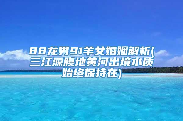 88龙男91羊女婚姻解析(三江源腹地黄河出境水质始终保持在)