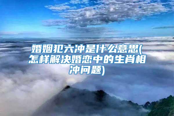 婚姻犯六冲是什么意思(怎样解决婚恋中的生肖相冲问题)