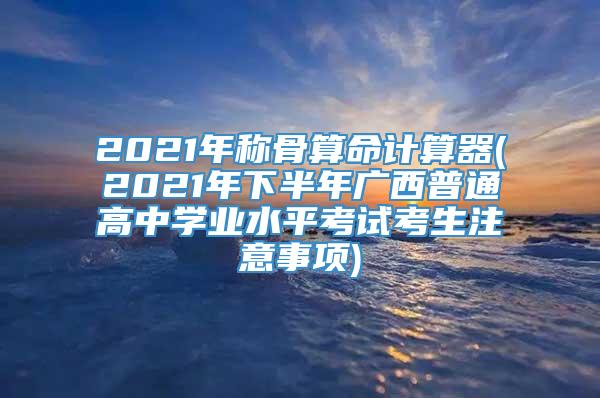 2021年称骨算命计算器(2021年下半年广西普通高中学业水平考试考生注意事项)