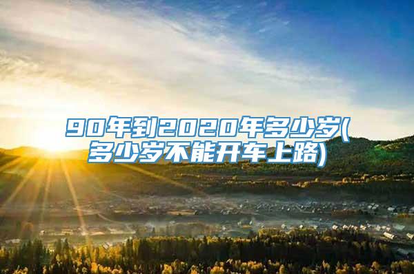 90年到2020年多少岁(多少岁不能开车上路)