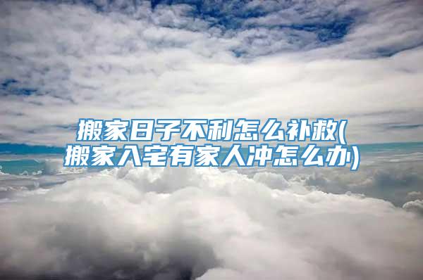 搬家日子不利怎么补救(搬家入宅有家人冲怎么办)