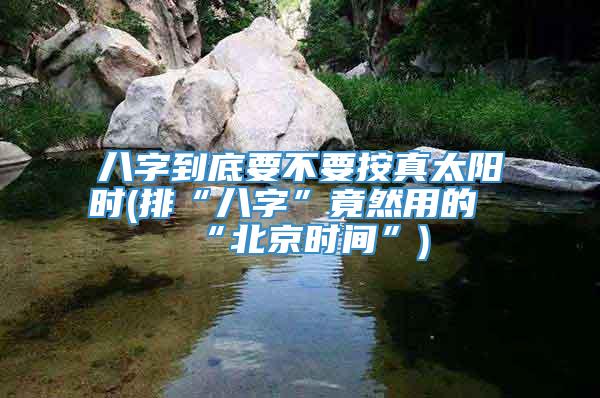 八字到底要不要按真太阳时(排“八字”竟然用的“北京时间”)