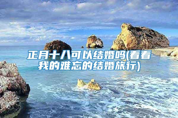 正月十八可以结婚吗(看看我的难忘的结婚旅行)