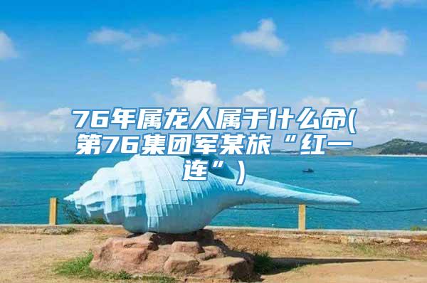 76年属龙人属于什么命(第76集团军某旅“红一连”)