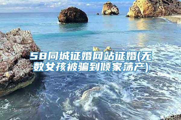 58同城征婚网站征婚(无数女孩被骗到倾家荡产)