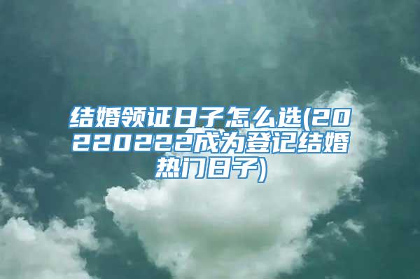 结婚领证日子怎么选(20220222成为登记结婚热门日子)