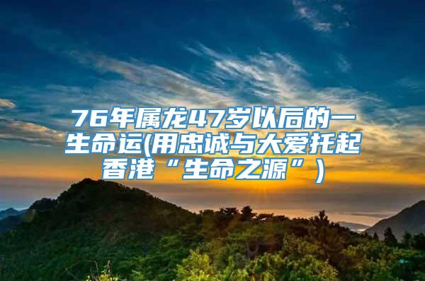 76年属龙47岁以后的一生命运(用忠诚与大爱托起香港“生命之源”)