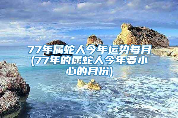 77年属蛇人今年运势每月(77年的属蛇人今年要小心的月份)