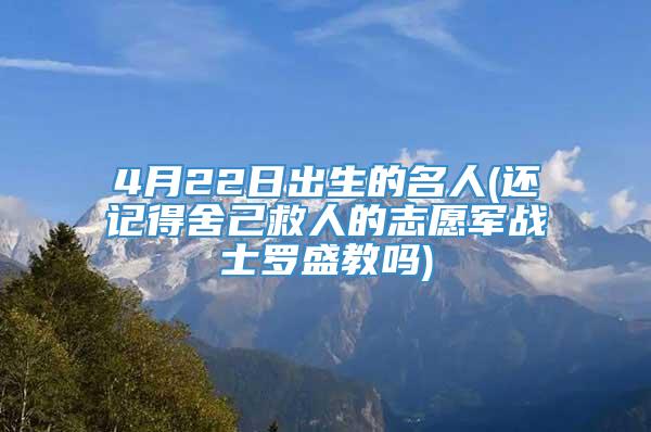 4月22日出生的名人(还记得舍己救人的志愿军战士罗盛教吗)