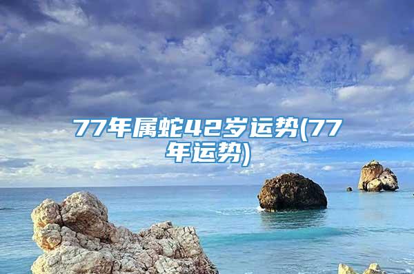 77年属蛇42岁运势(77年运势)