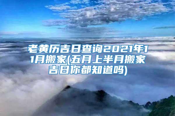 老黄历吉日查询2021年11月搬家(五月上半月搬家吉日你都知道吗)