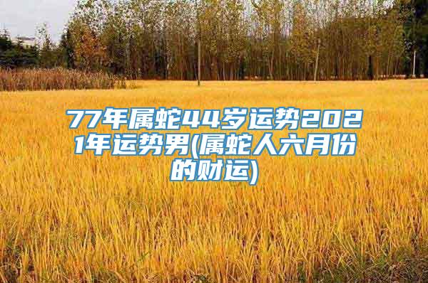 77年属蛇44岁运势2021年运势男(属蛇人六月份的财运)