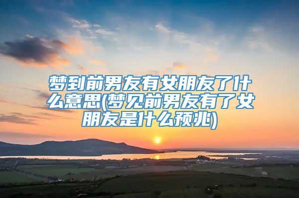 梦到前男友有女朋友了什么意思(梦见前男友有了女朋友是什么预兆)