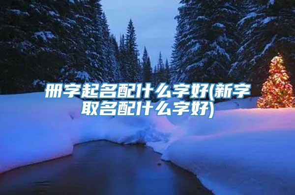 册字起名配什么字好(新字取名配什么字好)