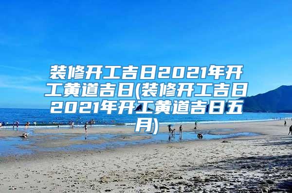 装修开工吉日2021年开工黄道吉日(装修开工吉日2021年开工黄道吉日五月)