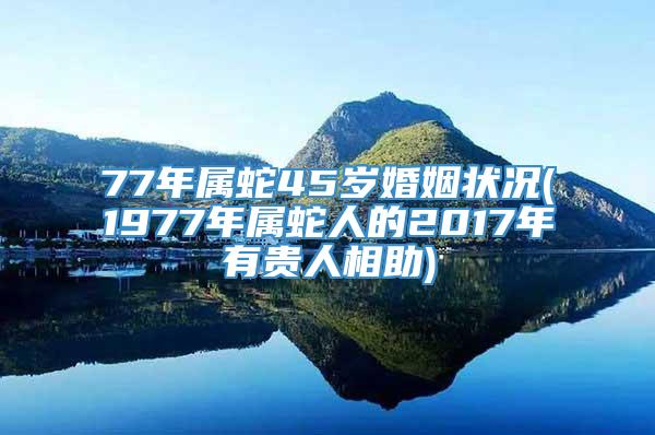 77年属蛇45岁婚姻状况(1977年属蛇人的2017年有贵人相助)