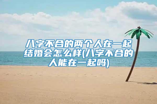 八字不合的两个人在一起结婚会怎么样(八字不合的人能在一起吗)