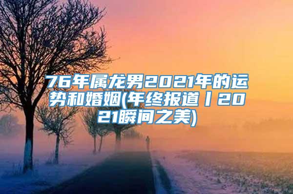 76年属龙男2021年的运势和婚姻(年终报道丨2021瞬间之美)