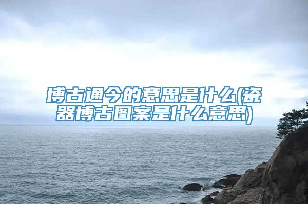 博古通今的意思是什么(瓷器博古图案是什么意思)