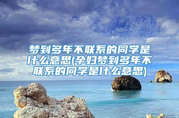 梦到多年不联系的同学是什么意思(孕妇梦到多年不联系的同学是什么意思)