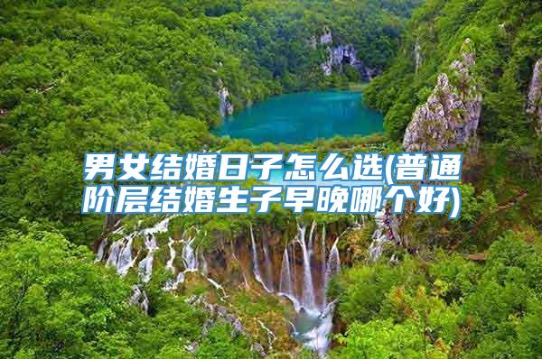 男女结婚日子怎么选(普通阶层结婚生子早晚哪个好)