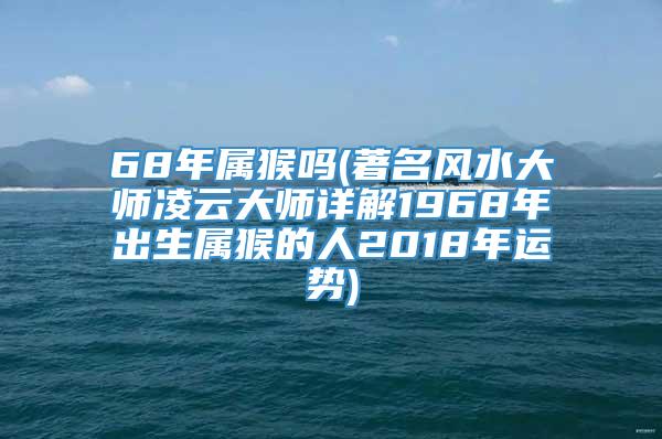 68年属猴吗(著名风水大师凌云大师详解1968年出生属猴的人2018年运势)