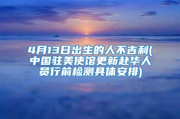 4月13日出生的人不吉利(中国驻美使馆更新赴华人员行前检测具体安排)