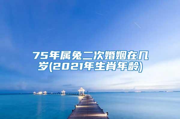 75年属兔二次婚姻在几岁(2021年生肖年龄)