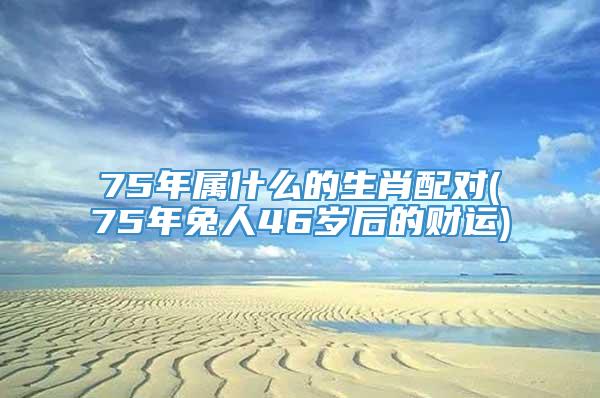 75年属什么的生肖配对(75年兔人46岁后的财运)