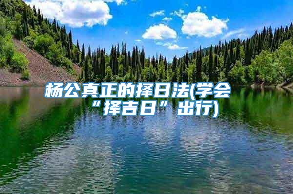 杨公真正的择日法(学会“择吉日”出行)