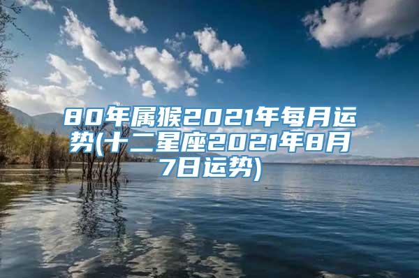 80年属猴2021年每月运势(十二星座2021年8月7日运势)