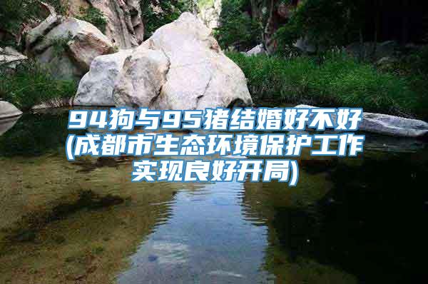 94狗与95猪结婚好不好(成都市生态环境保护工作实现良好开局)