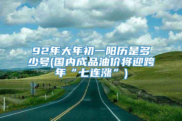 92年大年初一阳历是多少号(国内成品油价将迎跨年“七连涨”)