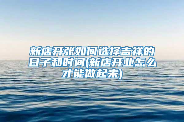 新店开张如何选择吉祥的日子和时间(新店开业怎么才能做起来)