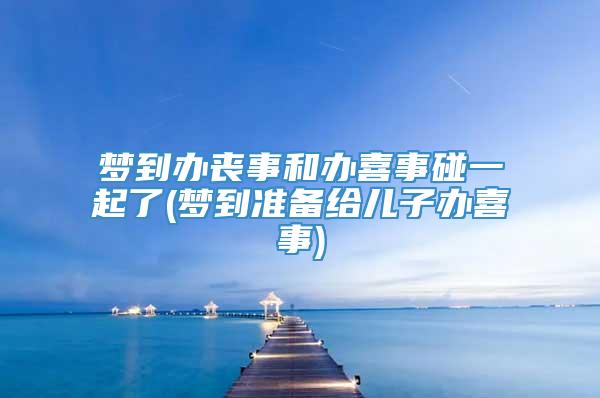 梦到办丧事和办喜事碰一起了(梦到准备给儿子办喜事)