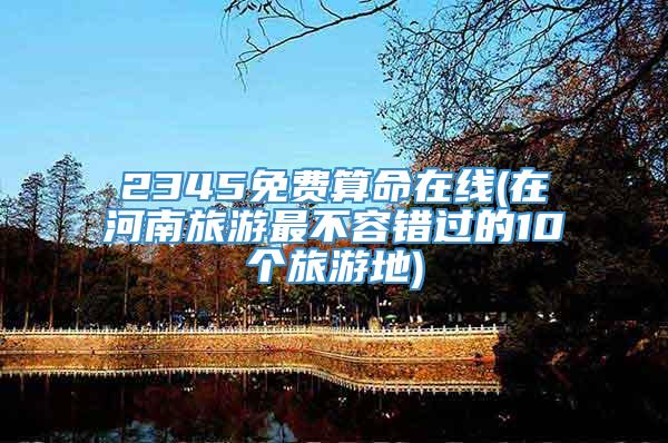 2345免费算命在线(在河南旅游最不容错过的10个旅游地)