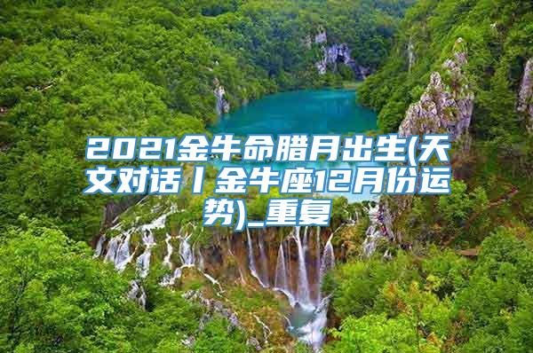 2021金牛命腊月出生(天文对话丨金牛座12月份运势)_重复