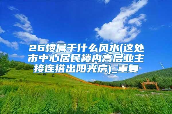 26楼属于什么风水(这处市中心居民楼内高层业主接连搭出阳光房)_重复