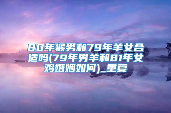 80年猴男和79年羊女合适吗(79年男羊和81年女鸡婚姻如何)_重复