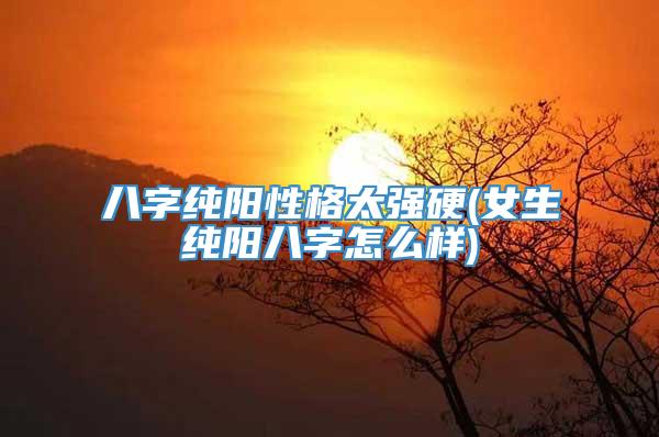 八字纯阳性格太强硬(女生纯阳八字怎么样)