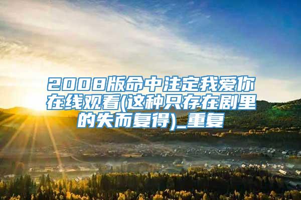 2008版命中注定我爱你在线观看(这种只存在剧里的失而复得)_重复