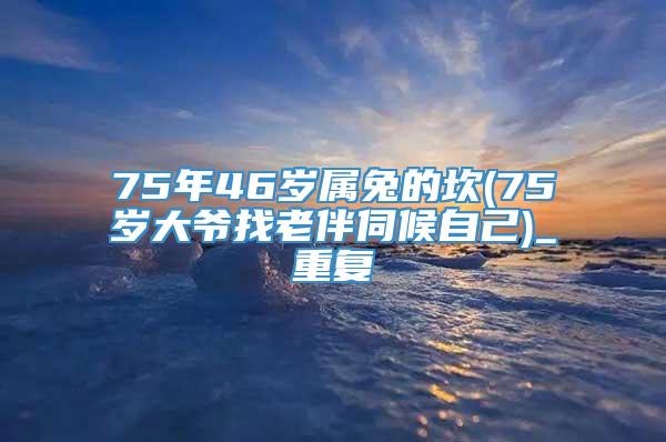 75年46岁属兔的坎(75岁大爷找老伴伺候自己)_重复