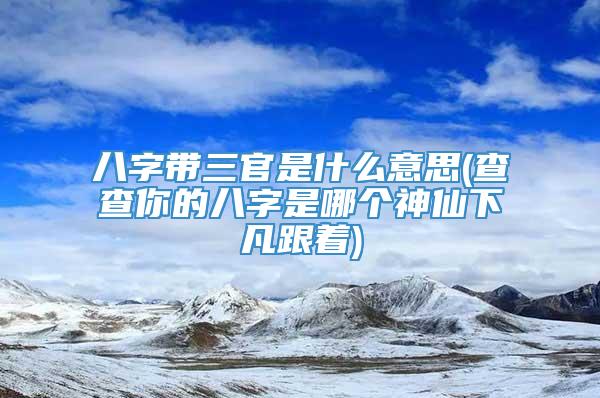 八字带三官是什么意思(查查你的八字是哪个神仙下凡跟着)