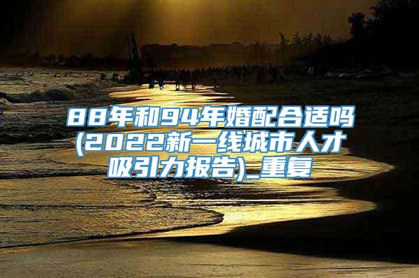 88年和94年婚配合适吗(2022新一线城市人才吸引力报告)_重复