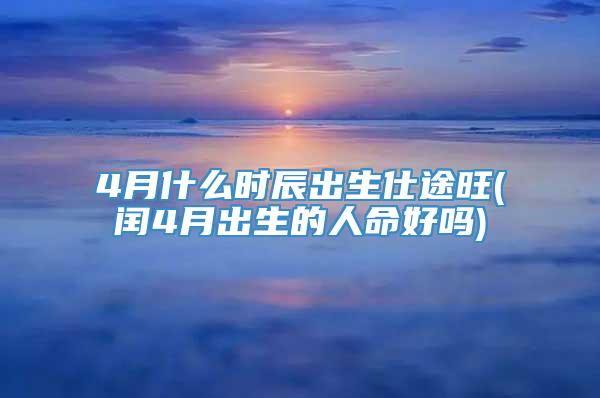 4月什么时辰出生仕途旺(闰4月出生的人命好吗)