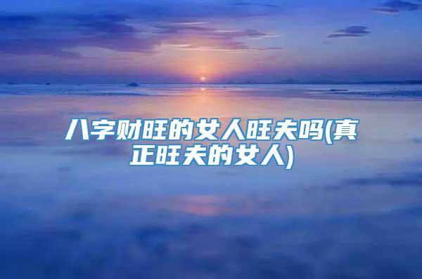 八字财旺的女人旺夫吗(真正旺夫的女人)