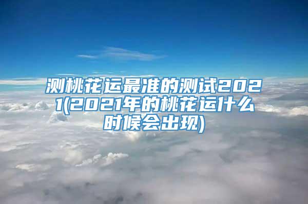 测桃花运最准的测试2021(2021年的桃花运什么时候会出现)