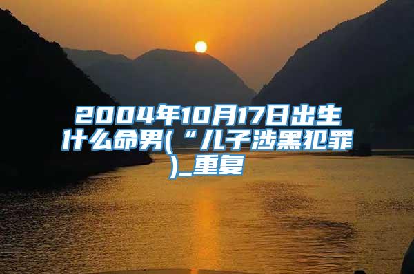 2004年10月17日出生什么命男(“儿子涉黑犯罪)_重复